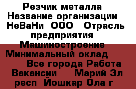 Резчик металла › Название организации ­ НеВаНи, ООО › Отрасль предприятия ­ Машиностроение › Минимальный оклад ­ 50 000 - Все города Работа » Вакансии   . Марий Эл респ.,Йошкар-Ола г.